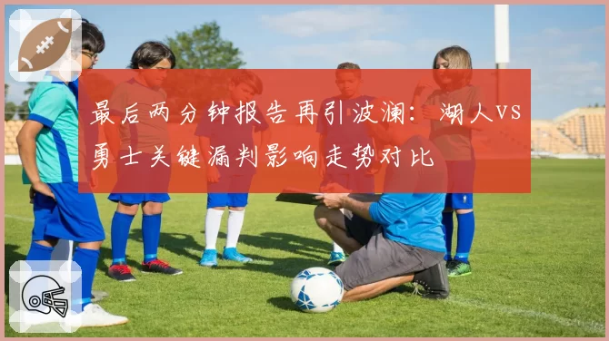 最后两分钟报告再引波澜：湖人vs勇士关键漏判影响走势对比