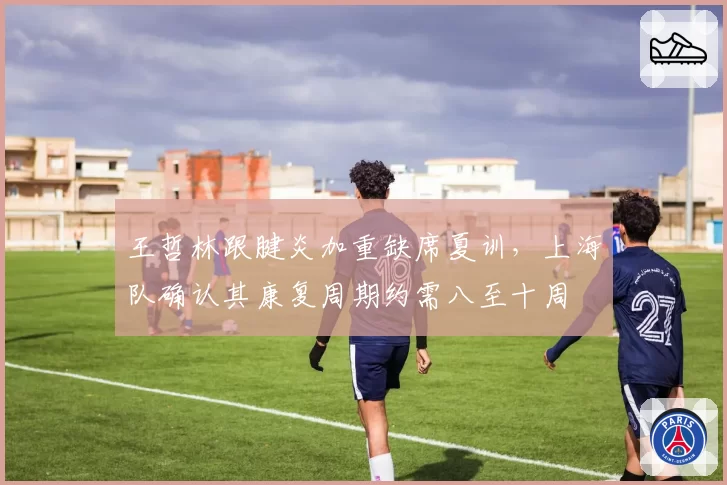 王哲林跟腱炎加重缺席夏训，上海队确认其康复周期约需八至十周