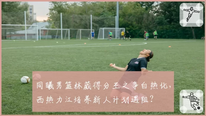 同曦男篮林葳得分王之争白热化,西热力江培养新人计划遇阻?