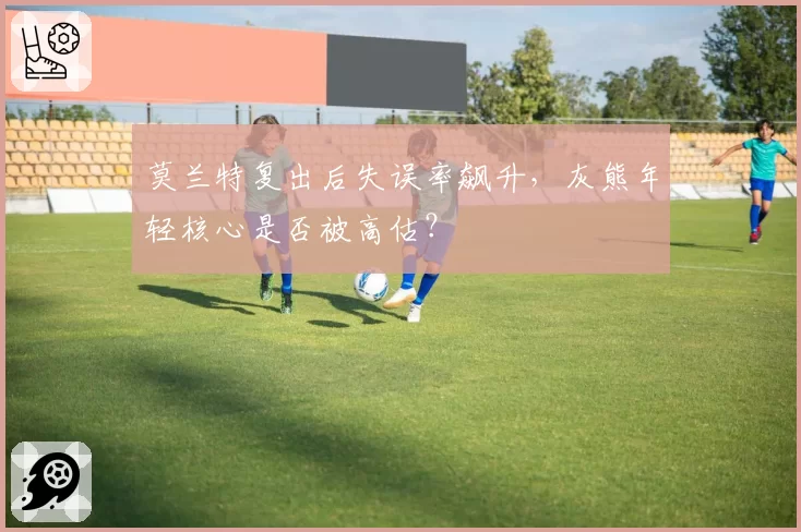 莫兰特复出后失误率飙升，灰熊年轻核心是否被高估？