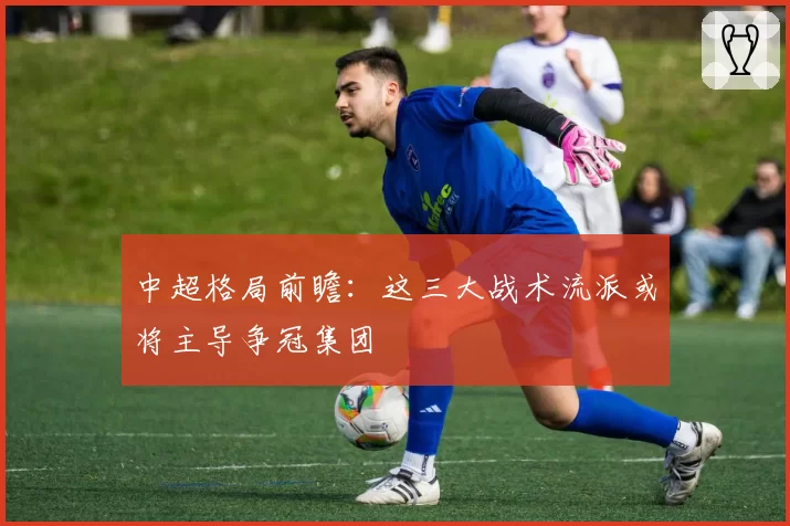 中超格局前瞻：这三大战术流派或将主导争冠集团