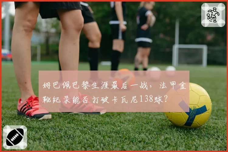 姆巴佩巴黎生涯最后一战，法甲金靴纪录能否打破卡瓦尼138球？