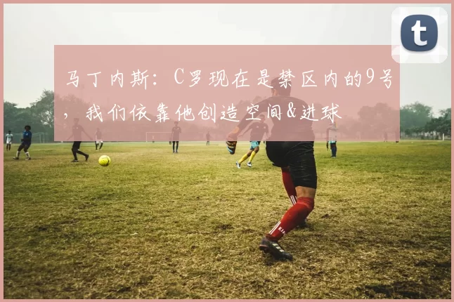 马丁内斯：C罗现在是禁区内的9号，我们依靠他创造空间&进球