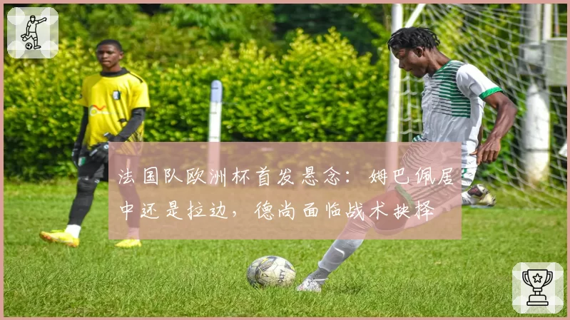 法国队欧洲杯首发悬念：姆巴佩居中还是拉边，德尚面临战术抉择