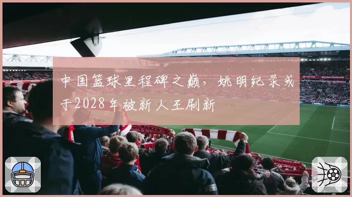 中国篮球里程碑之巅,姚明纪录或于2028年被新人王刷新