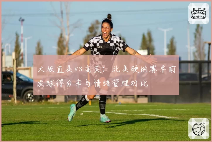 大坂直美vs高芙：北美硬地赛季前发球得分率与情绪管理对比