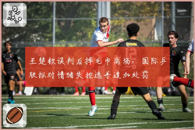 王楚钦误判后摔毛巾离场，国际乒联拟对情绪失控选手追加处罚
