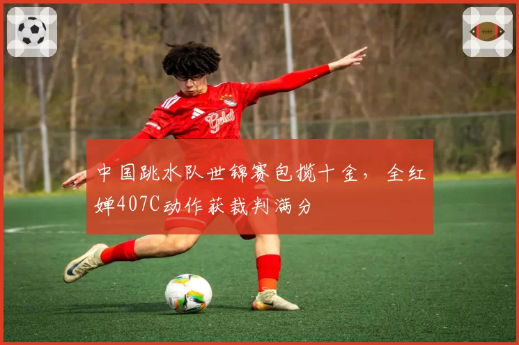 中国跳水队世锦赛包揽十金,全红婵407C动作获裁判满分