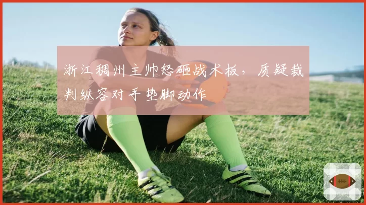 浙江稠州主帅怒砸战术板，质疑裁判纵容对手垫脚动作