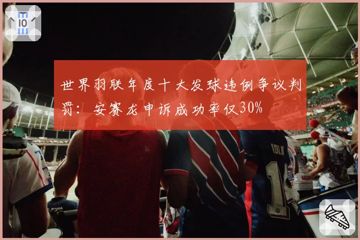 世界羽联年度十大发球违例争议判罚：安赛龙申诉成功率仅30%