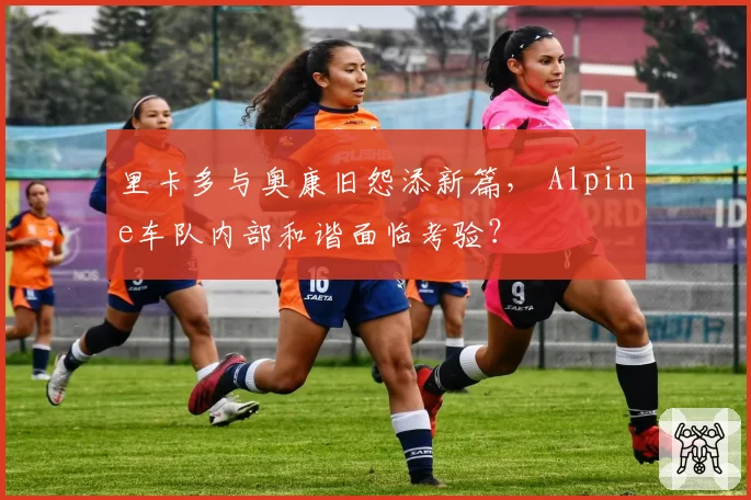 里卡多与奥康旧怨添新篇， Alpine车队内部和谐面临考验？