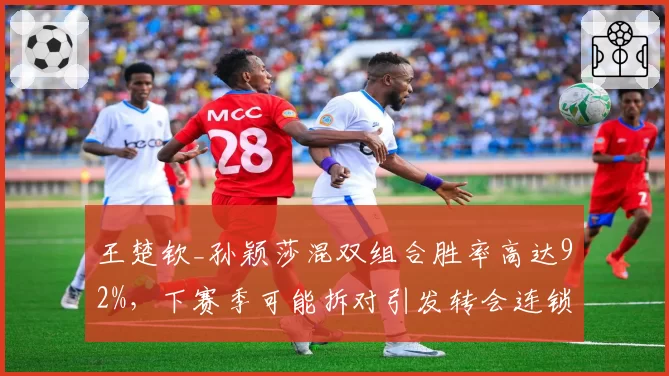 王楚钦_孙颖莎混双组合胜率高达92%，下赛季可能拆对引发转会连锁反应