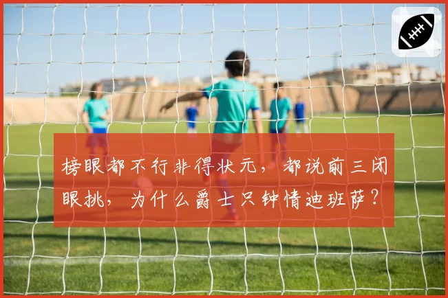 榜眼都不行非得状元，都说前三闭眼挑，为什么爵士只钟情迪班萨？