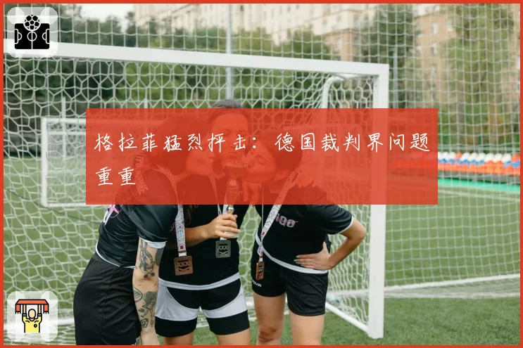 格拉菲猛烈抨击：德国裁判界问题重重