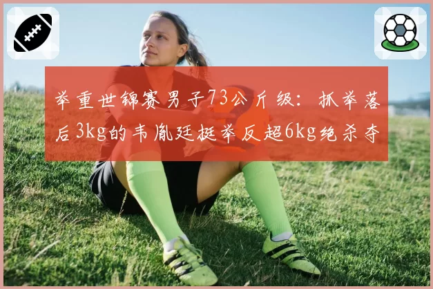 举重世锦赛男子73公斤级:抓举落后3kg的韦胤廷挺举反超6kg绝杀夺冠