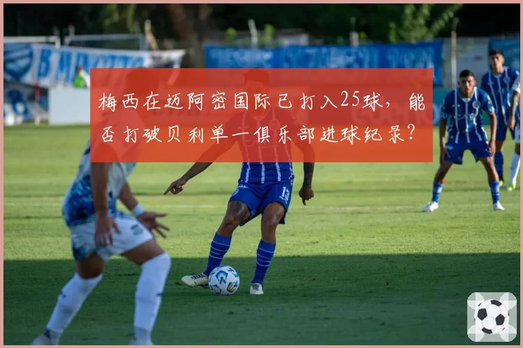 梅西在迈阿密国际已打入25球,能否打破贝利单一俱乐部进球纪录?