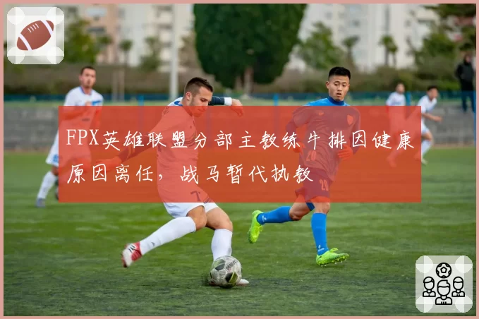FPX英雄联盟分部主教练牛排因健康原因离任,战马暂代执教