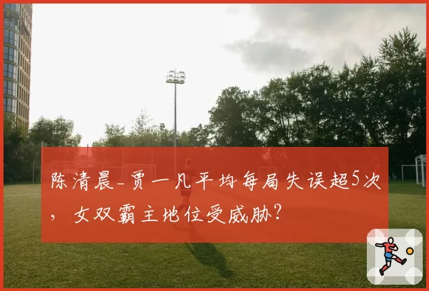 陈清晨_贾一凡平均每局失误超5次,女双霸主地位受威胁?
