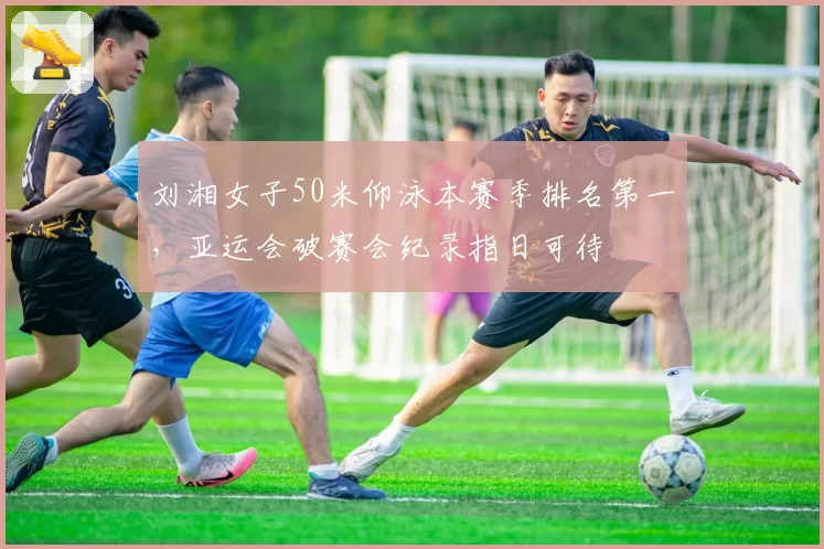 刘湘女子50米仰泳本赛季排名第一,亚运会破赛会纪录指日可待