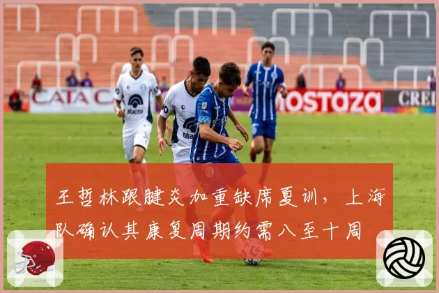 王哲林跟腱炎加重缺席夏训，上海队确认其康复周期约需八至十周