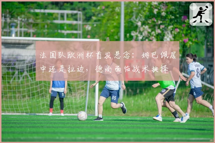 法国队欧洲杯首发悬念:姆巴佩居中还是拉边,德尚面临战术抉择