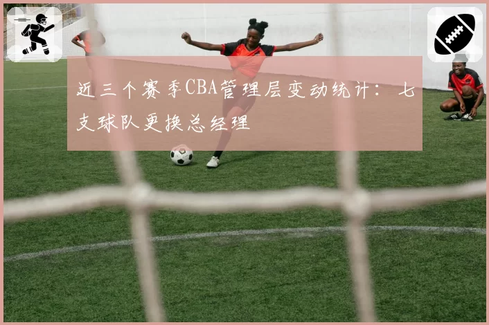 近三个赛季CBA管理层变动统计:七支球队更换总经理