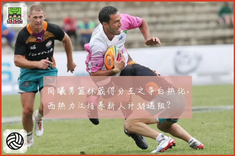 同曦男篮林葳得分王之争白热化，西热力江培养新人计划遇阻？