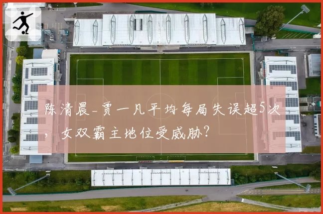 陈清晨_贾一凡平均每局失误超5次，女双霸主地位受威胁？