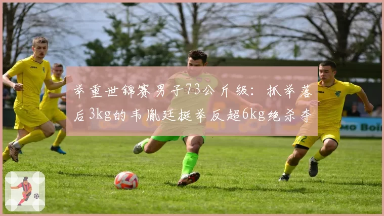 举重世锦赛男子73公斤级:抓举落后3kg的韦胤廷挺举反超6kg绝杀夺冠