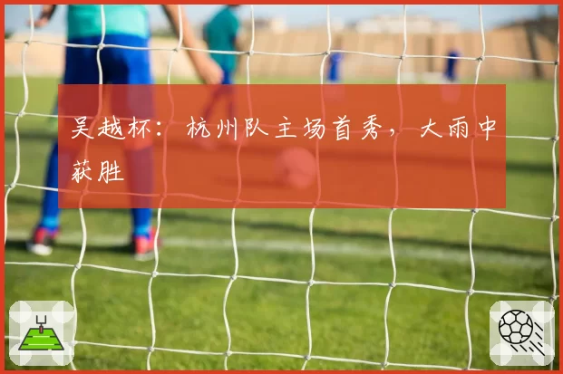 吴越杯：杭州队主场首秀，大雨中获胜