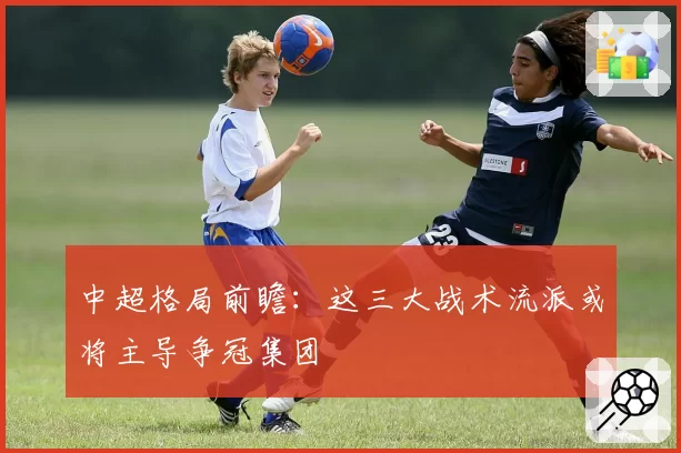 中超格局前瞻:这三大战术流派或将主导争冠集团