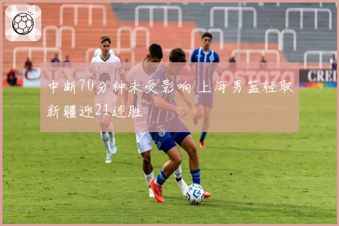 中断70分钟未受影响 上海男篮轻取新疆迎21连胜