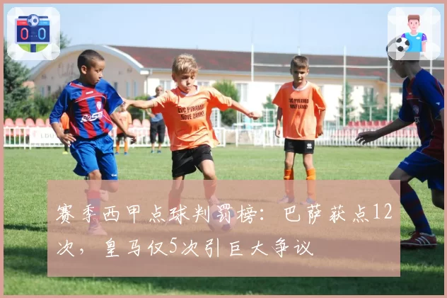 赛季西甲点球判罚榜：巴萨获点12次，皇马仅5次引巨大争议