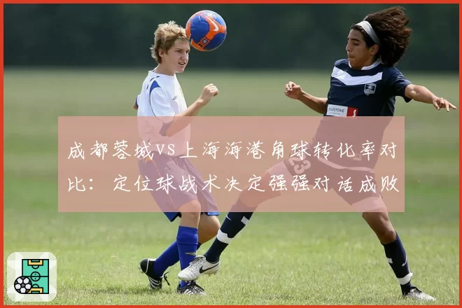 成都蓉城vs上海海港角球转化率对比：定位球战术决定强强对话成败