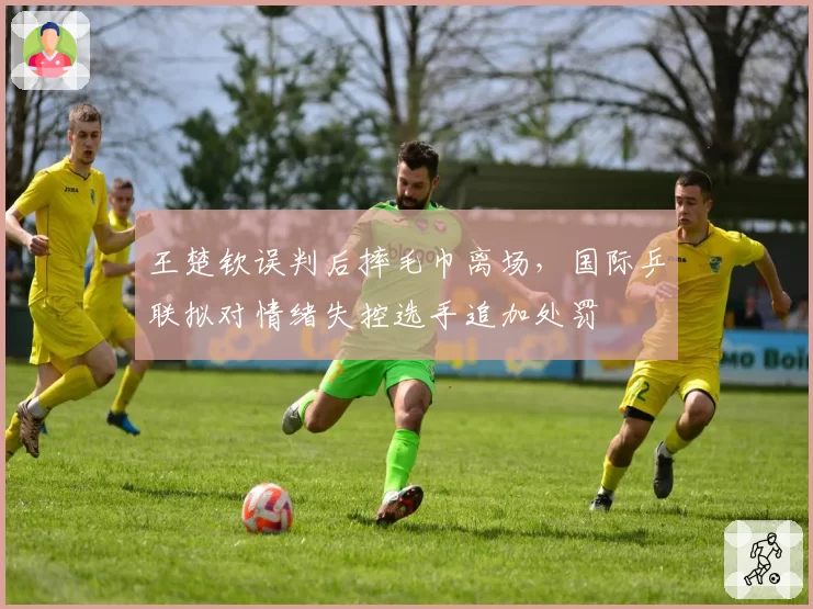 王楚钦误判后摔毛巾离场，国际乒联拟对情绪失控选手追加处罚