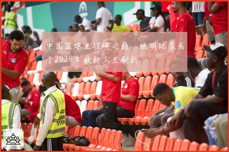 中国篮球里程碑之巅,姚明纪录或于2028年被新人王刷新