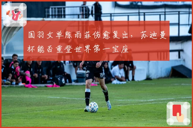 国羽女单陈雨菲伤愈复出,苏迪曼杯能否重登世界第一宝座