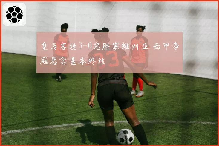 皇马客场3-0完胜塞维利亚 西甲争冠悬念基本终结