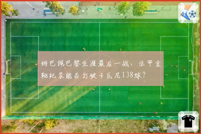 姆巴佩巴黎生涯最后一战，法甲金靴纪录能否打破卡瓦尼138球？